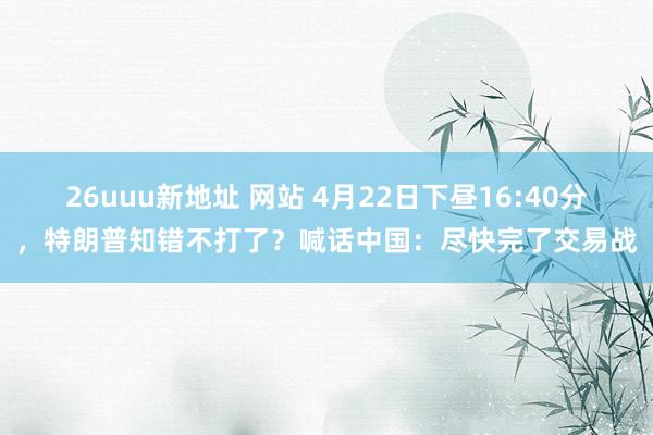 26uuu新地址 网站 4月22日下昼16:40分，特朗普知错不打了？喊话中国：尽快完了交易战
