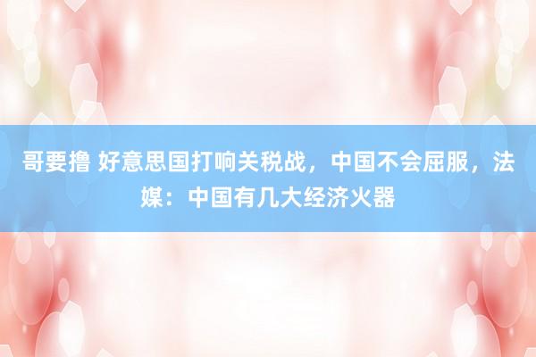 哥要撸 好意思国打响关税战，中国不会屈服，法媒：中国有几大经济火器