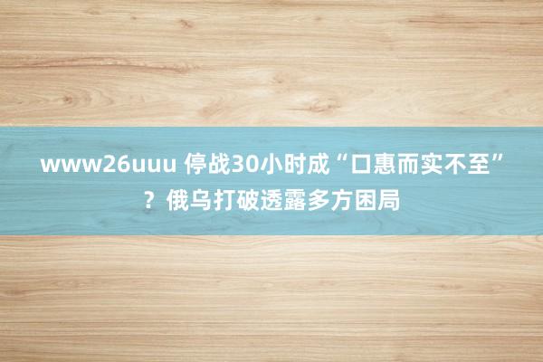 www26uuu 停战30小时成“口惠而实不至”？俄乌打破透露多方困局