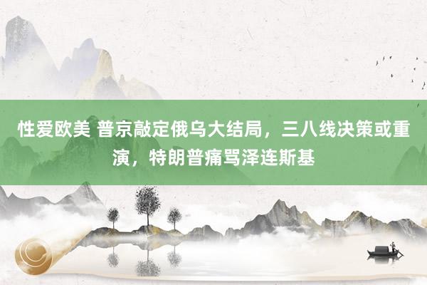 性爱欧美 普京敲定俄乌大结局，三八线决策或重演，特朗普痛骂泽连斯基