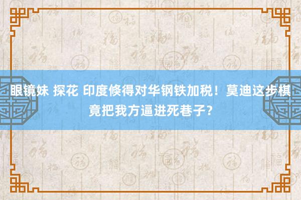 眼镜妹 探花 印度倏得对华钢铁加税！莫迪这步棋竟把我方逼进死巷子？
