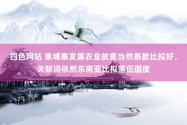 四色网站 柬埔寨发展农业故意当然条款比拟好，关联词依然东南亚比拟落伍国度