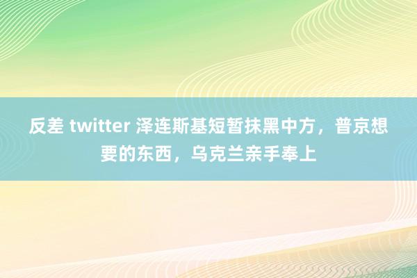 反差 twitter 泽连斯基短暂抹黑中方，普京想要的东西，乌克兰亲手奉上