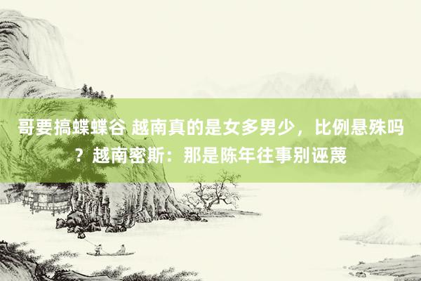 哥要搞蝶蝶谷 越南真的是女多男少，比例悬殊吗？越南密斯：那是陈年往事别诬蔑