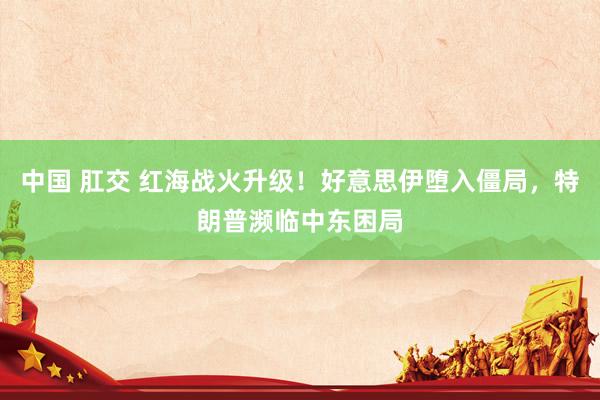 中国 肛交 红海战火升级！好意思伊堕入僵局，特朗普濒临中东困局