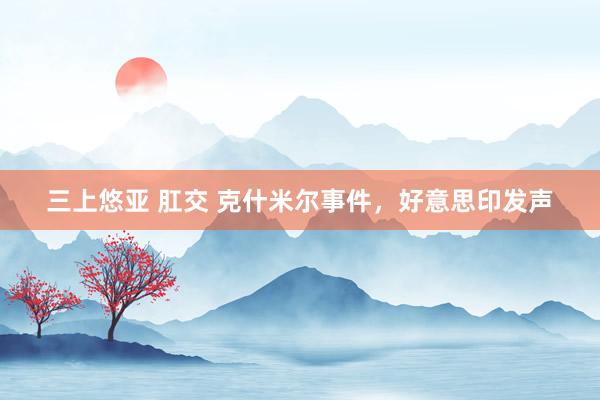 三上悠亚 肛交 克什米尔事件，好意思印发声