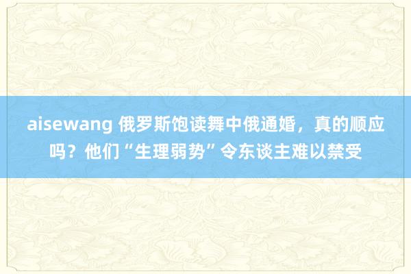 aisewang 俄罗斯饱读舞中俄通婚，真的顺应吗？他们“生理弱势”令东谈主难以禁受
