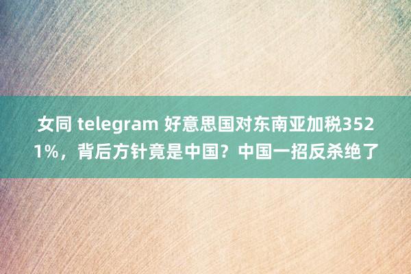 女同 telegram 好意思国对东南亚加税3521%，背后方针竟是中国？中国一招反杀绝了