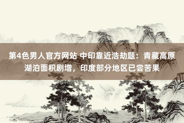 第4色男人官方网站 中印靠近浩劫题：青藏高原湖泊面积剧增，印度部分地区已尝苦果