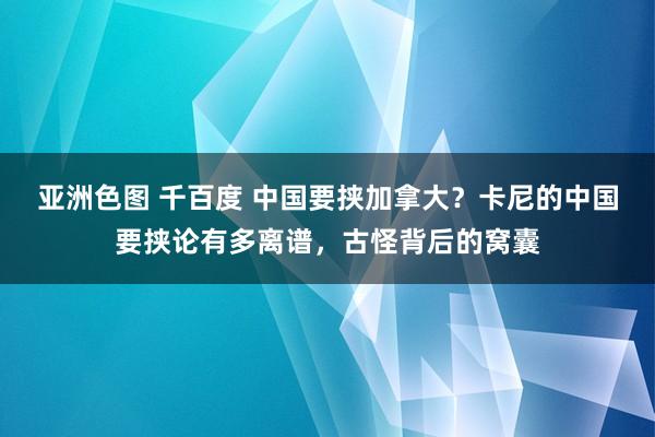 亚洲色图 千百度 中国要挟加拿大？卡尼的中国要挟论有多离谱，古怪背后的窝囊