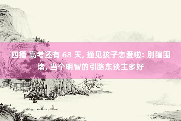 四播 高考还有 68 天, 撞见孩子恋爱啦: 别瞎围堵, 当个明智的引路东谈主多好