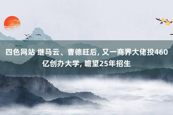 四色网站 继马云、曹德旺后, 又一商界大佬投460亿创办大学, 瞻望25年招生