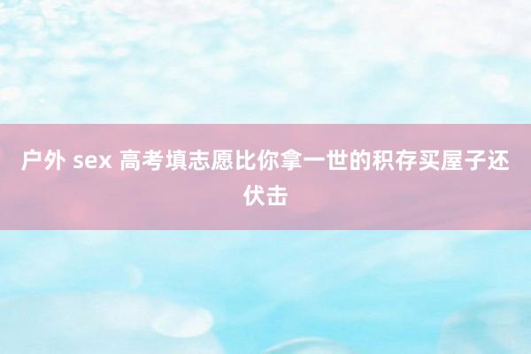 户外 sex 高考填志愿比你拿一世的积存买屋子还伏击