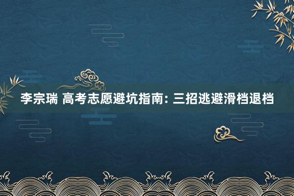 李宗瑞 高考志愿避坑指南: 三招逃避滑档退档