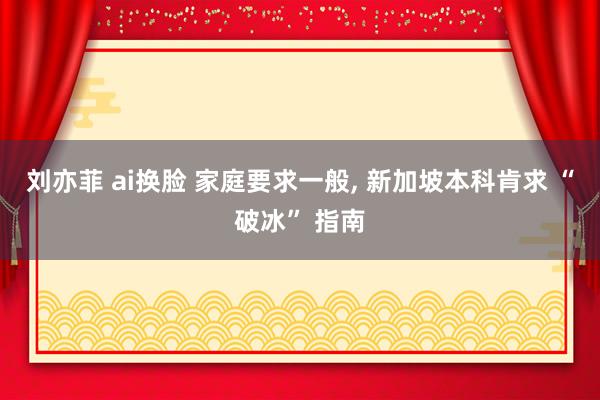 刘亦菲 ai换脸 家庭要求一般, 新加坡本科肯求 “破冰” 指南