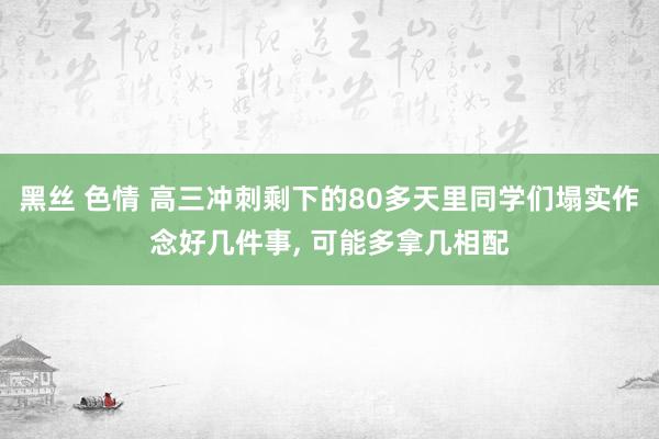 黑丝 色情 高三冲刺剩下的80多天里同学们塌实作念好几件事, 可能多拿几相配