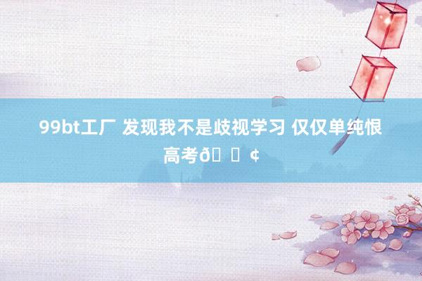 99bt工厂 发现我不是歧视学习 仅仅单纯恨高考😢