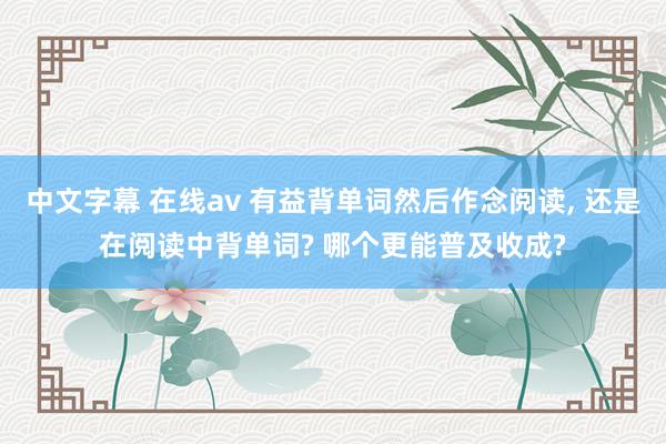 中文字幕 在线av 有益背单词然后作念阅读, 还是在阅读中背单词? 哪个更能普及收成?