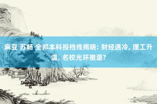 麻豆 苏畅 全邦本科投档线揭晓: 财经遇冷, 理工升温, 名校光环撤退?
