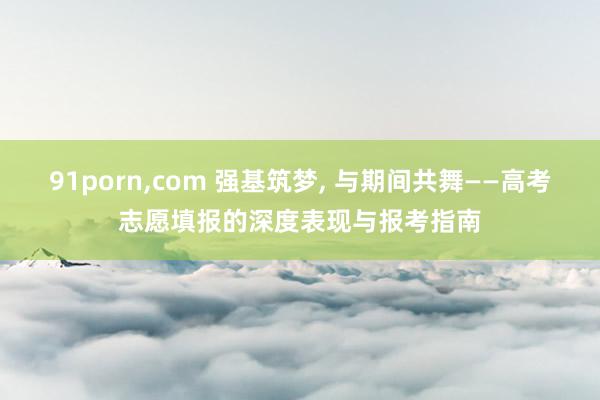 91porn,com 强基筑梦, 与期间共舞——高考志愿填报的深度表现与报考指南