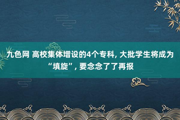 九色网 高校集体增设的4个专科, 大批学生将成为“填旋”, 要念念了了再报