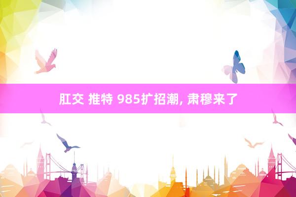 肛交 推特 985扩招潮, 肃穆来了