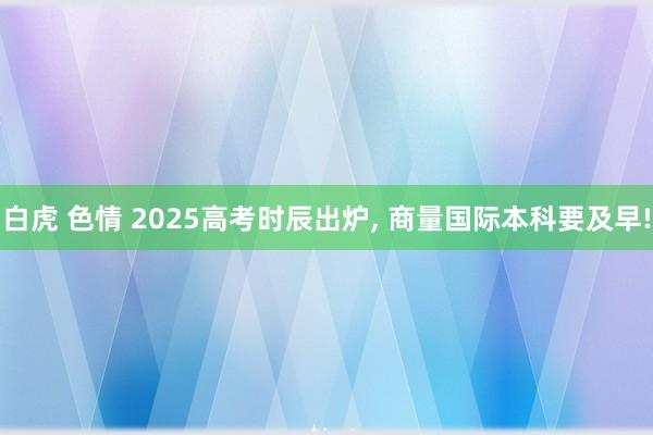白虎 色情 2025高考时辰出炉, 商量国际本科要及早!
