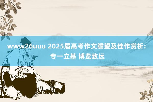 www26uuu 2025届高考作文瞻望及佳作赏析: 专一立基 博览致远