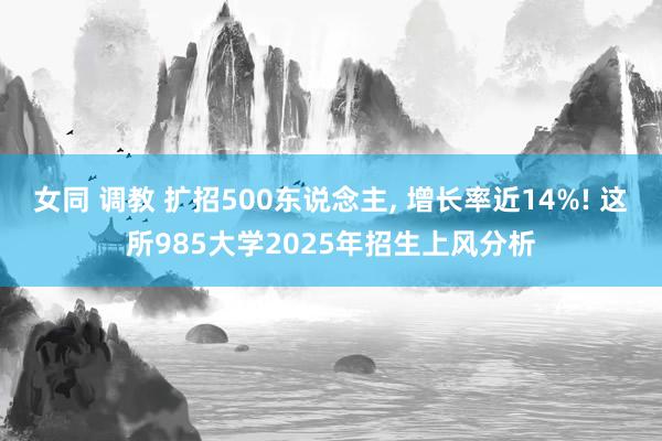 女同 调教 扩招500东说念主, 增长率近14%! 这所985大学2025年招生上风分析