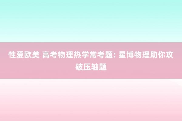 性爱欧美 高考物理热学常考题: 星博物理助你攻破压轴题