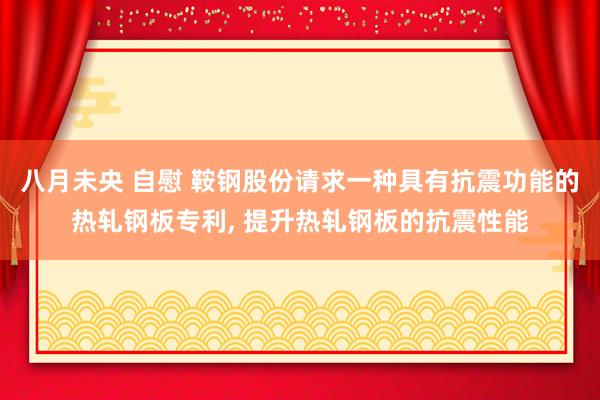 八月未央 自慰 鞍钢股份请求一种具有抗震功能的热轧钢板专利, 提升热轧钢板的抗震性能