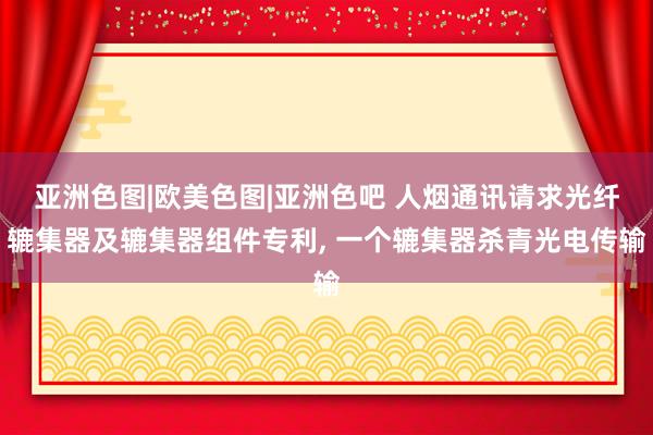 亚洲色图|欧美色图|亚洲色吧 人烟通讯请求光纤辘集器及辘集器组件专利, 一个辘集器杀青光电传输