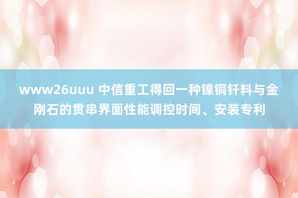 www26uuu 中信重工得回一种镍铜钎料与金刚石的贯串界面性能调控时间、安装专利