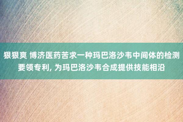 狠狠爽 博济医药苦求一种玛巴洛沙韦中间体的检测要领专利, 为玛巴洛沙韦合成提供技能相沿