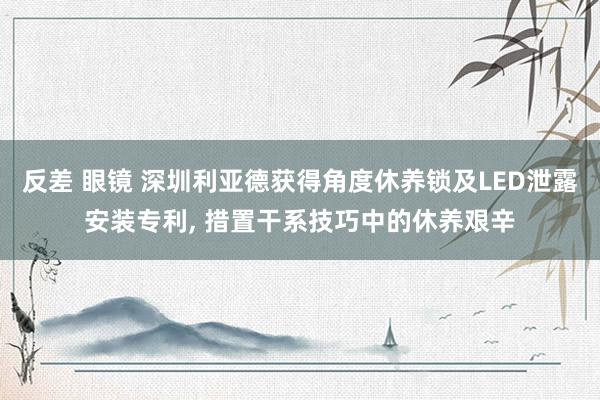 反差 眼镜 深圳利亚德获得角度休养锁及LED泄露安装专利, 措置干系技巧中的休养艰辛
