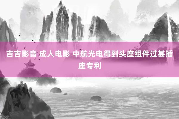 吉吉影音 成人电影 中航光电得到头座组件过甚插座专利