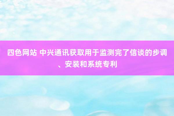 四色网站 中兴通讯获取用于监测完了信谈的步调、安装和系统专利