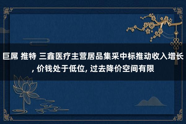 巨屌 推特 三鑫医疗主营居品集采中标推动收入增长, 价钱处于低位, 过去降价空间有限