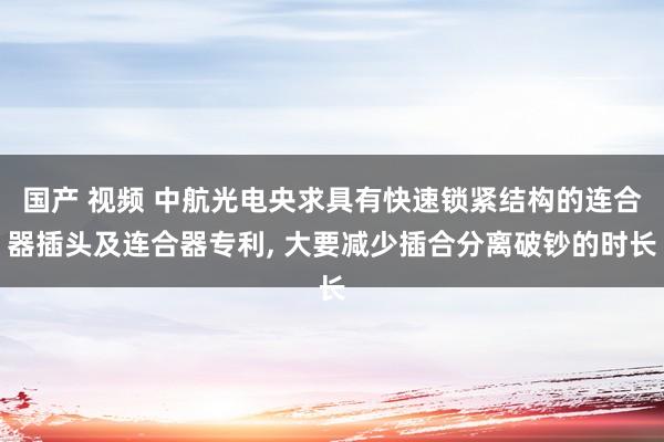 国产 视频 中航光电央求具有快速锁紧结构的连合器插头及连合器专利, 大要减少插合分离破钞的时长