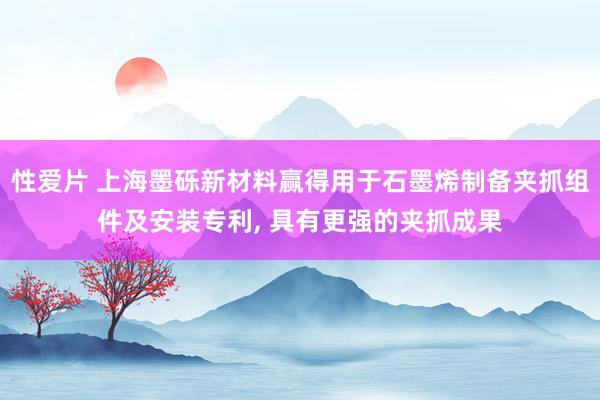 性爱片 上海墨砾新材料赢得用于石墨烯制备夹抓组件及安装专利, 具有更强的夹抓成果