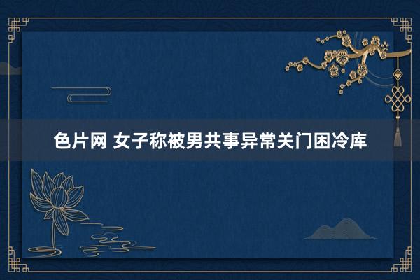 色片网 女子称被男共事异常关门困冷库