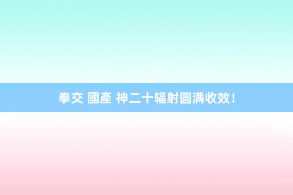 拳交 國產 神二十辐射圆满收效！