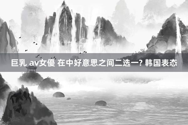 巨乳 av女優 在中好意思之间二选一? 韩国表态