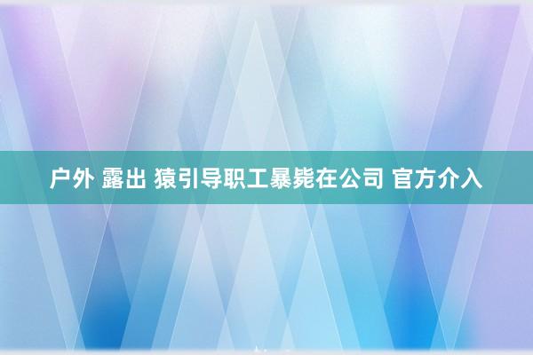 户外 露出 猿引导职工暴毙在公司 官方介入
