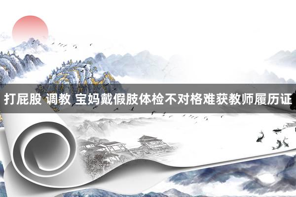 打屁股 调教 宝妈戴假肢体检不对格难获教师履历证