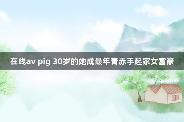 在线av pig 30岁的她成最年青赤手起家女富豪