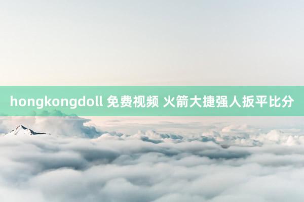 hongkongdoll 免费视频 火箭大捷强人扳平比分