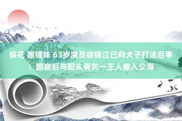 探花 眼镜妹 63岁演员徐锦江已向犬子打法后事：圆寂后与配头骨灰一王人撒入公海
