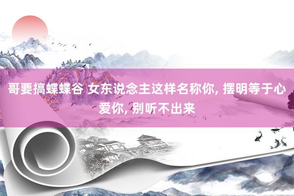 哥要搞蝶蝶谷 女东说念主这样名称你, 摆明等于心爱你, 别听不出来