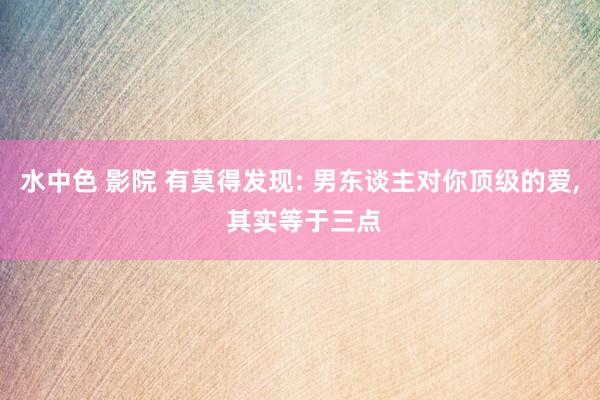 水中色 影院 有莫得发现: 男东谈主对你顶级的爱, 其实等于三点